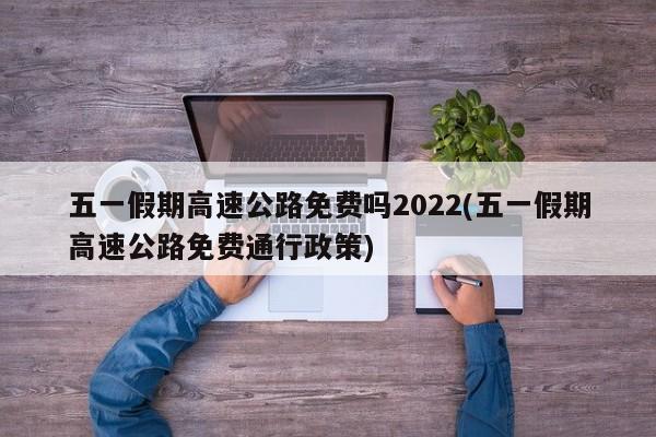 五一假期高速公路免费吗2022(五一假期高速公路免费通行政策)