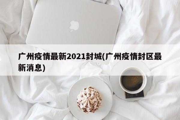 广州疫情最新2021封城(广州疫情封区最新消息)