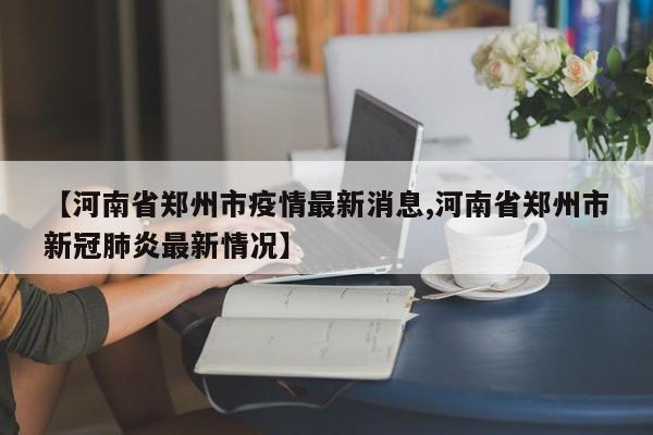 【河南省郑州市疫情最新消息,河南省郑州市新冠肺炎最新情况】