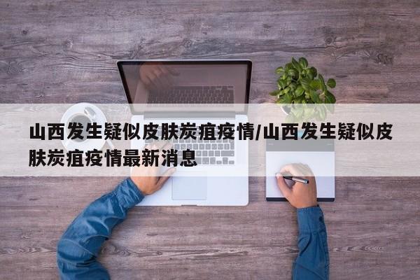 山西发生疑似皮肤炭疽疫情/山西发生疑似皮肤炭疽疫情最新消息