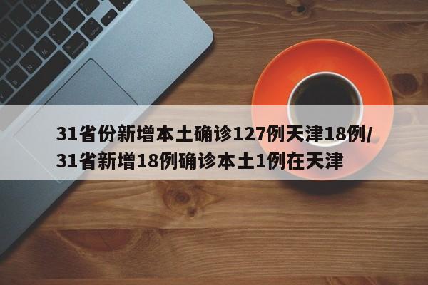 31省份新增本土确诊127例天津18例/31省新增18例确诊本土1例在天津