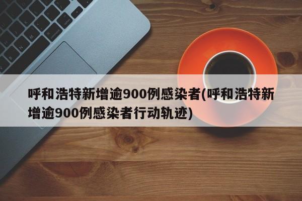 呼和浩特新增逾900例感染者(呼和浩特新增逾900例感染者行动轨迹)