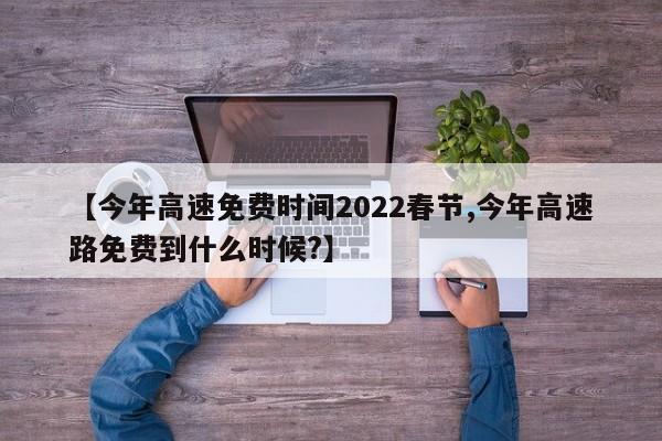 【今年高速免费时间2022春节,今年高速路免费到什么时候?】