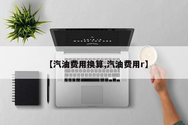【汽油费用换算,汽油费用r】