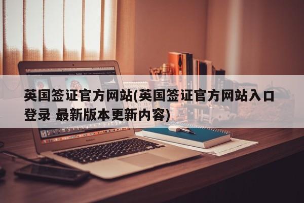 英国签证官方网站(英国签证官方网站入口 登录 最新版本更新内容)