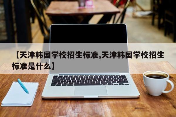 【天津韩国学校招生标准,天津韩国学校招生标准是什么】