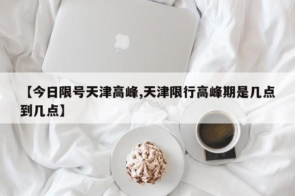 【今日限号天津高峰,天津限行高峰期是几点到几点】