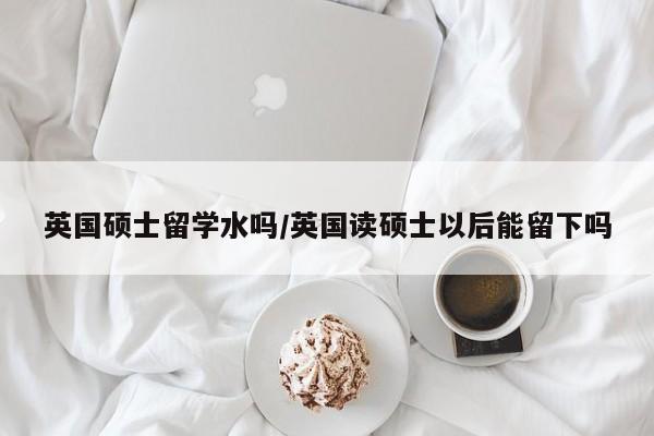 英国硕士留学水吗/英国读硕士以后能留下吗