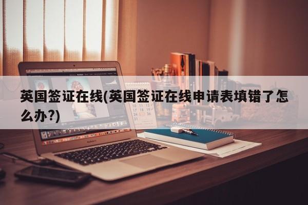 英国签证在线(英国签证在线申请表填错了怎么办?)