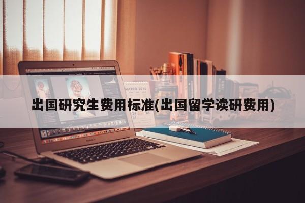 出国研究生费用标准(出国留学读研费用)