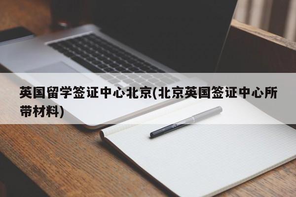 英国留学签证中心北京(北京英国签证中心所带材料)