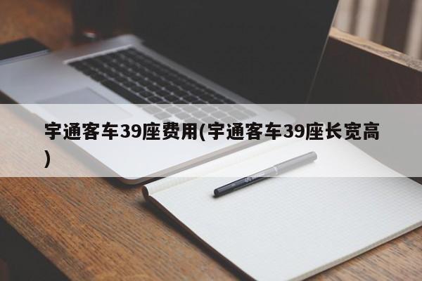 宇通客车39座费用(宇通客车39座长宽高)