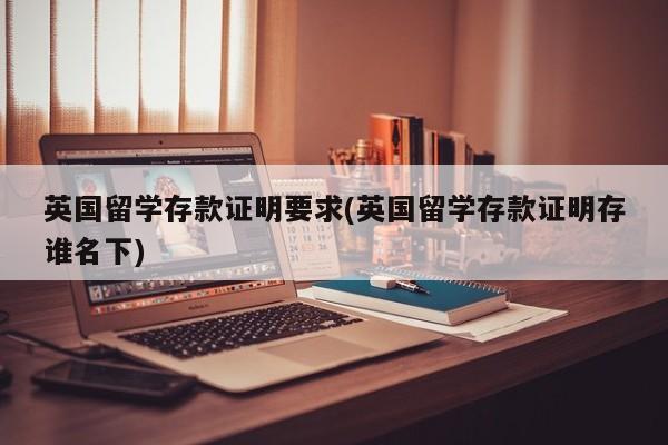英国留学存款证明要求(英国留学存款证明存谁名下)