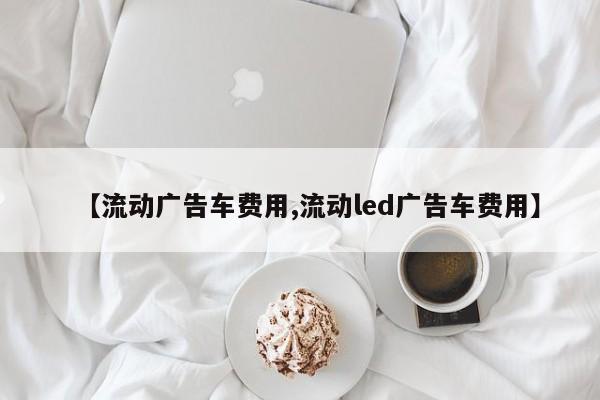 【流动广告车费用,流动led广告车费用】