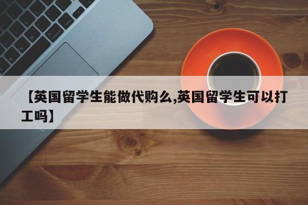 【英国留学生能做代购么,英国留学生可以打工吗】