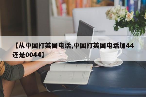 【从中国打英国电话,中国打英国电话加44还是0044】