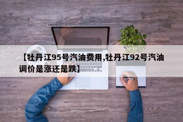 【牡丹江95号汽油费用,牡丹江92号汽油调价是涨还是跌】