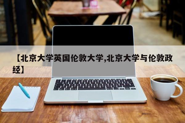【北京大学英国伦敦大学,北京大学与伦敦政经】