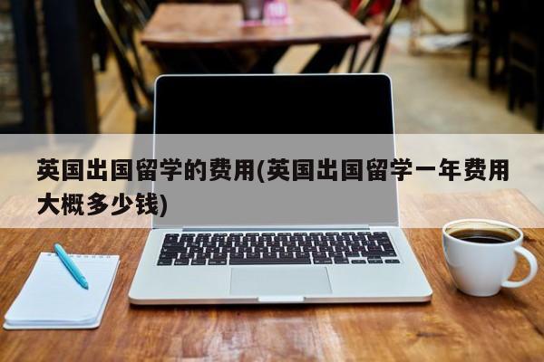 英国出国留学的费用(英国出国留学一年费用大概多少钱)