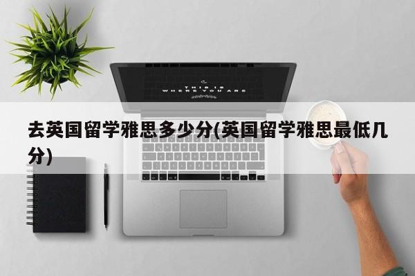 去英国留学雅思多少分(英国留学雅思最低几分)