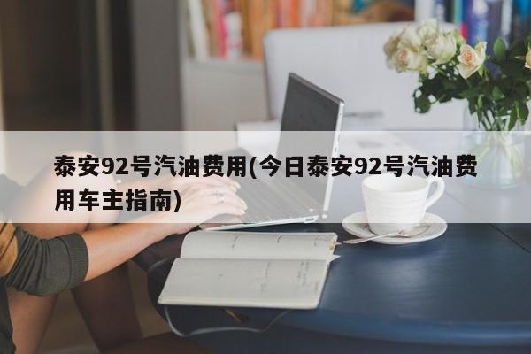泰安92号汽油费用(今日泰安92号汽油费用车主指南)