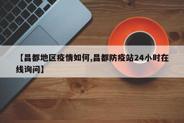 【昌都地区疫情如何,昌都防疫站24小时在线询问】