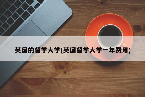 英国的留学大学(英国留学大学一年费用)