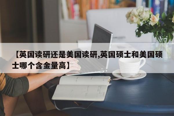 【英国读研还是美国读研,英国硕士和美国硕士哪个含金量高】