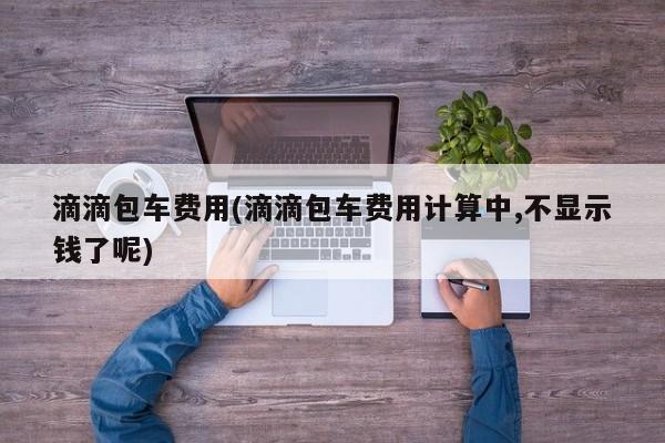 滴滴包车费用(滴滴包车费用计算中,不显示钱了呢)