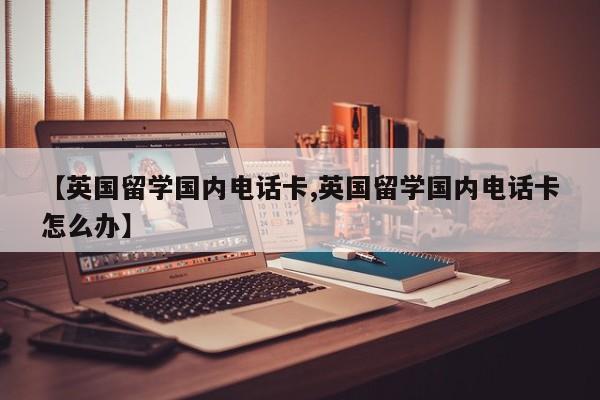 【英国留学国内电话卡,英国留学国内电话卡怎么办】