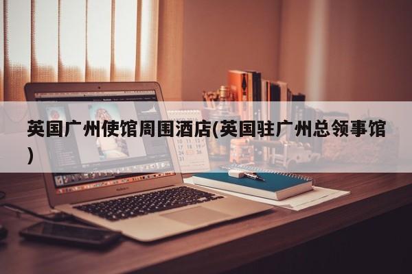 英国广州使馆周围酒店(英国驻广州总领事馆)