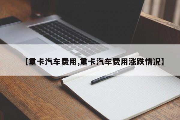 【重卡汽车费用,重卡汽车费用涨跌情况】