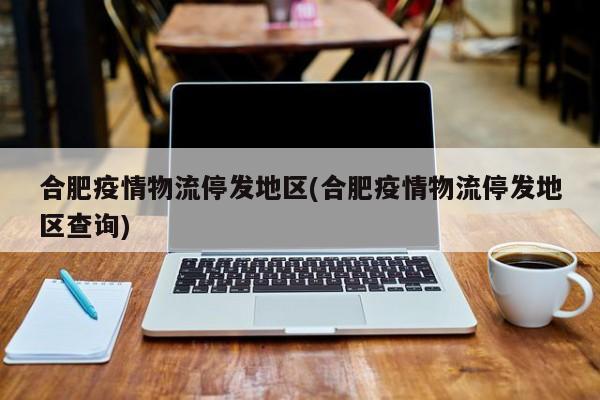 合肥疫情物流停发地区(合肥疫情物流停发地区查询)