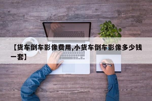 【货车倒车影像费用,小货车倒车影像多少钱一套】