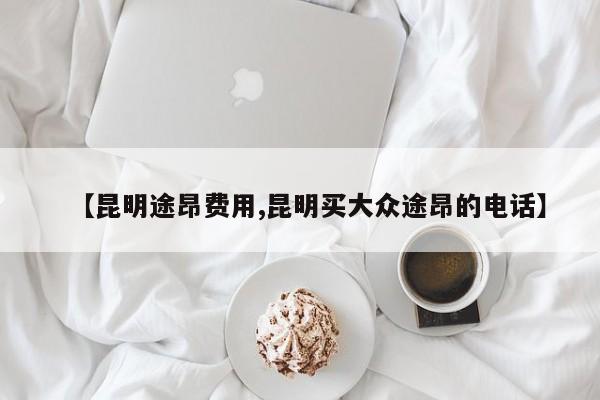 【昆明途昂费用,昆明买大众途昂的电话】
