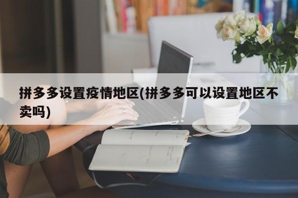 拼多多设置疫情地区(拼多多可以设置地区不卖吗)