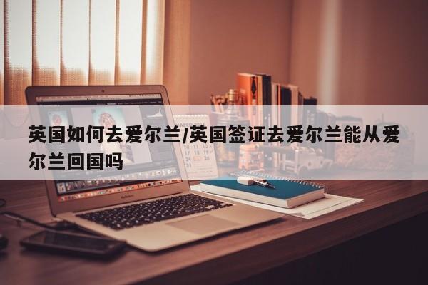 英国如何去爱尔兰/英国签证去爱尔兰能从爱尔兰回国吗