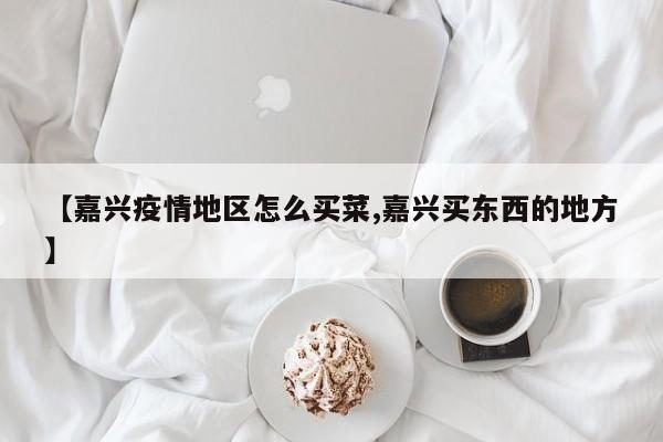 【嘉兴疫情地区怎么买菜,嘉兴买东西的地方】