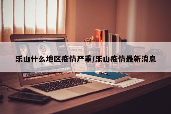 乐山什么地区疫情严重/乐山疫情最新消息