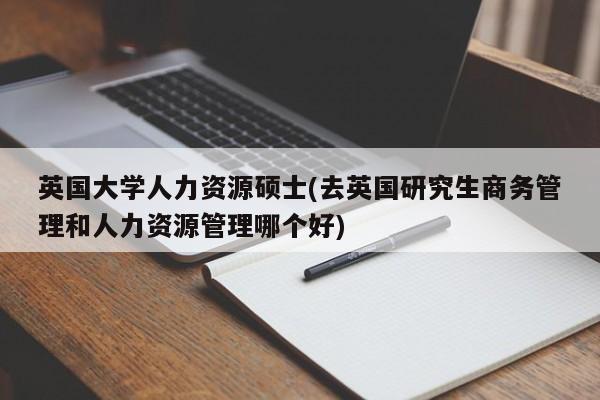 英国大学人力资源硕士(去英国研究生商务管理和人力资源管理哪个好)