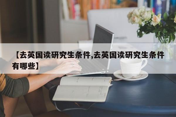 【去英国读研究生条件,去英国读研究生条件有哪些】