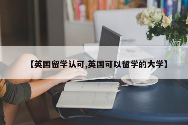 【英国留学认可,英国可以留学的大学】