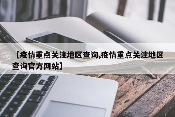 【疫情重点关注地区查询,疫情重点关注地区查询官方网站】