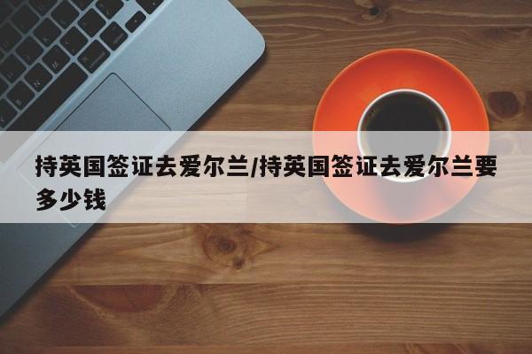 持英国签证去爱尔兰/持英国签证去爱尔兰要多少钱