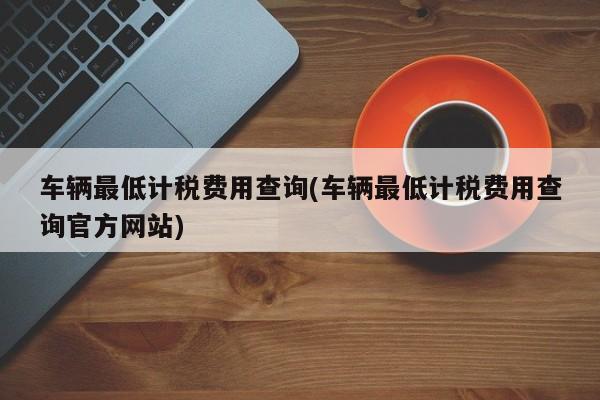 车辆最低计税费用查询(车辆最低计税费用查询官方网站)