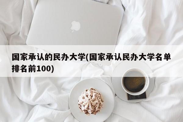 国家承认的民办大学(国家承认民办大学名单排名前100)