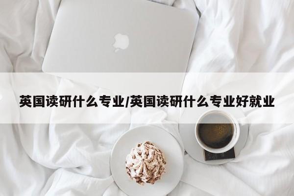 英国读研什么专业/英国读研什么专业好就业