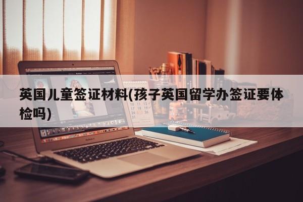 英国儿童签证材料(孩子英国留学办签证要体检吗)