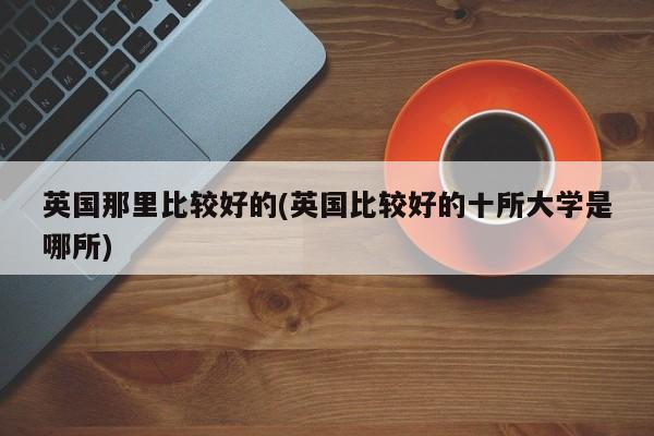 英国那里比较好的(英国比较好的十所大学是哪所)