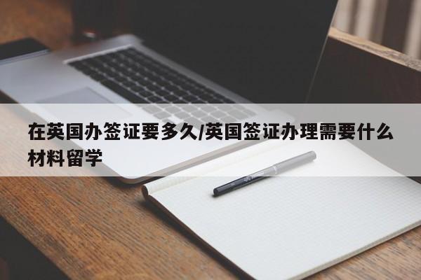 在英国办签证要多久/英国签证办理需要什么材料留学